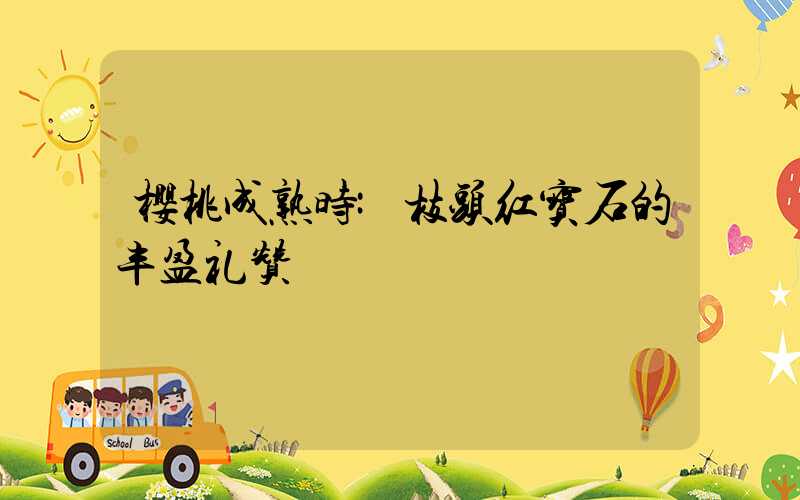 樱桃成熟时:枝头红宝石的丰盈礼赞
