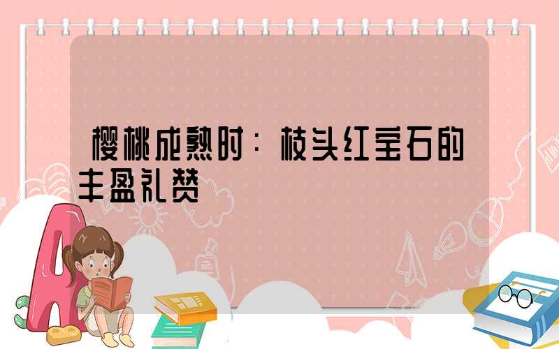樱桃成熟时：枝头红宝石的丰盈礼赞
