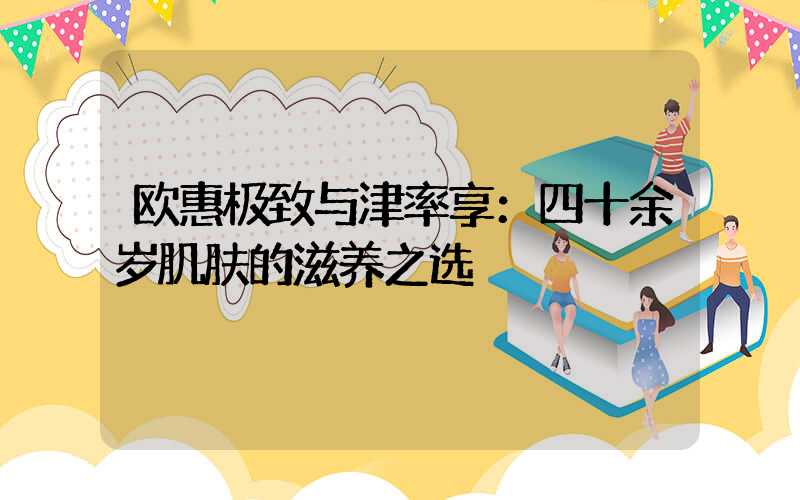 欧惠极致与津率享：四十余岁肌肤的滋养之选