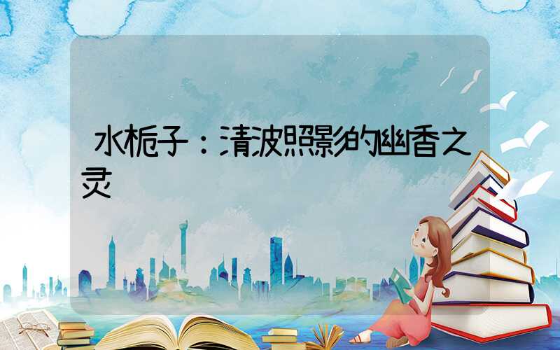 水栀子：清波照影的幽香之灵