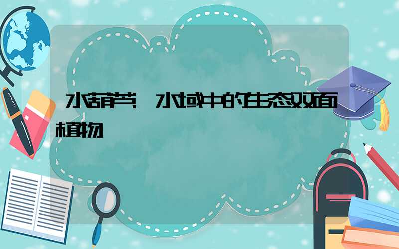 水葫芦:水域中的生态双面植物