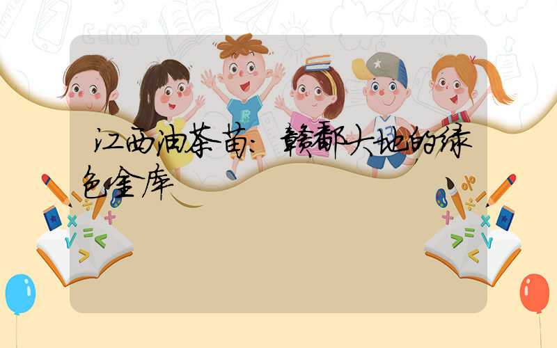 江西油茶苗:赣鄱大地的绿色金库