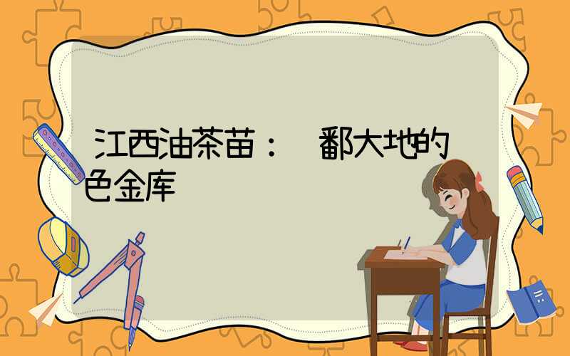 江西油茶苗：赣鄱大地的绿色金库