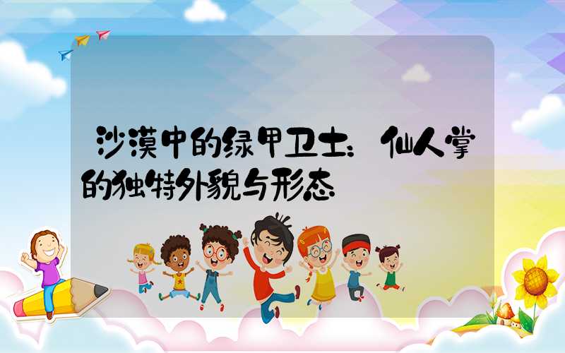 沙漠中的绿甲卫士：仙人掌的独特外貌与形态