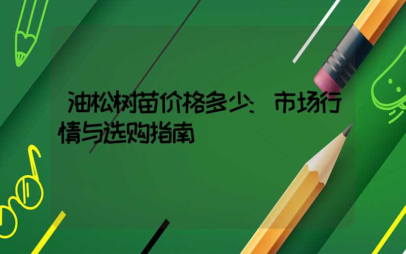 油松树苗价格多少:市场行情与选购指南