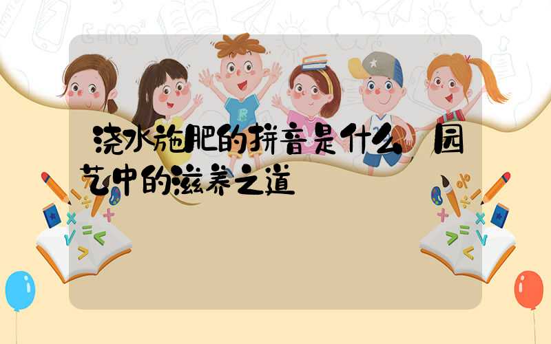 浇水施肥的拼音是什么:园艺中的滋养之道