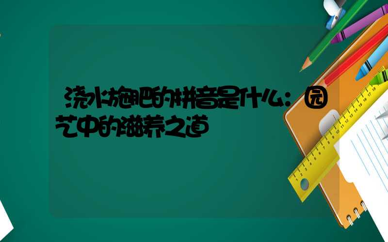 浇水施肥的拼音是什么：园艺中的滋养之道