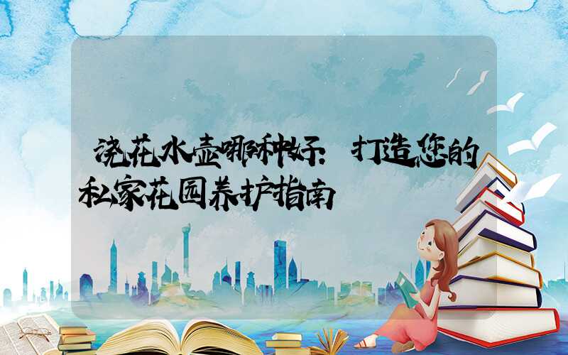 浇花水壶哪种好:打造您的私家花园养护指南