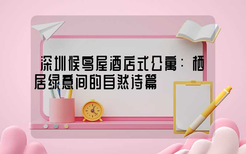 深圳候鸟屋酒店式公寓：栖居绿意间的自然诗篇