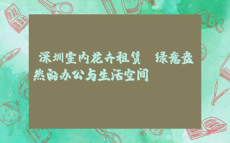 深圳室内花卉租赁:绿意盎然的办公与生活空间