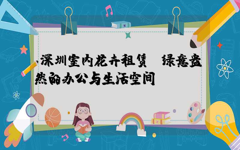 深圳室内花卉租赁：绿意盎然的办公与生活空间