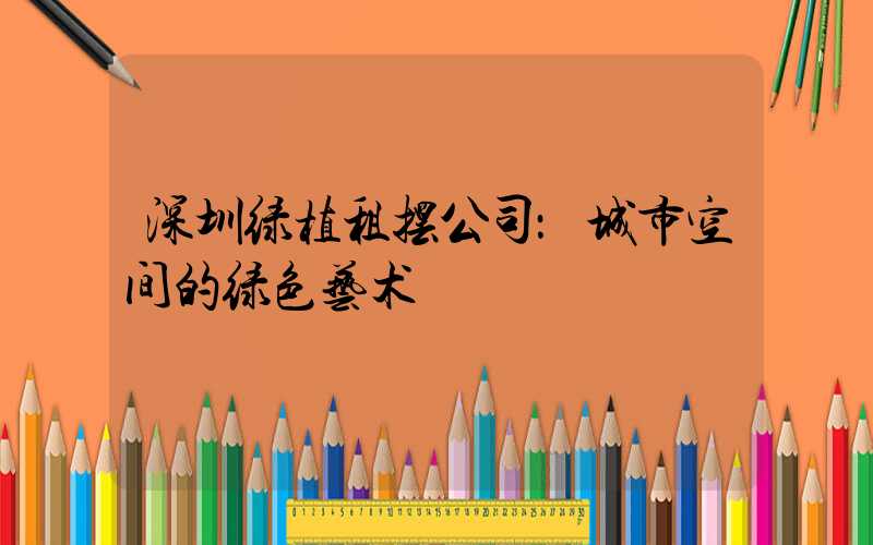 深圳绿植租摆公司：城市空间的绿色艺术
