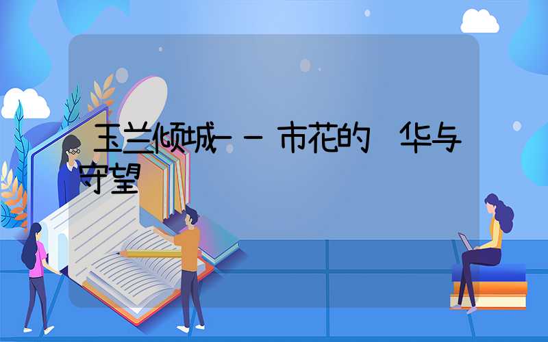 玉兰倾城——市花的风华与守望