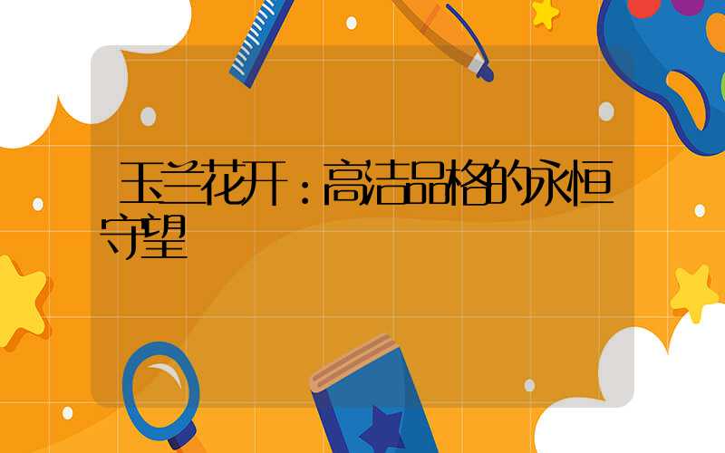 玉兰花开：高洁品格的永恒守望