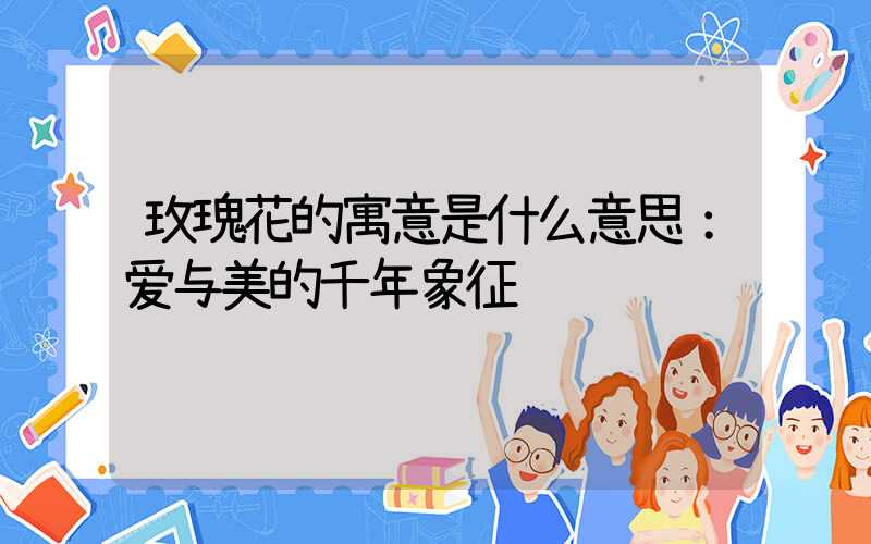 玫瑰花的寓意是什么意思：爱与美的千年象征