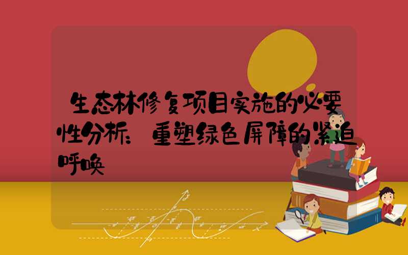 生态林修复项目实施的必要性分析：重塑绿色屏障的紧迫呼唤