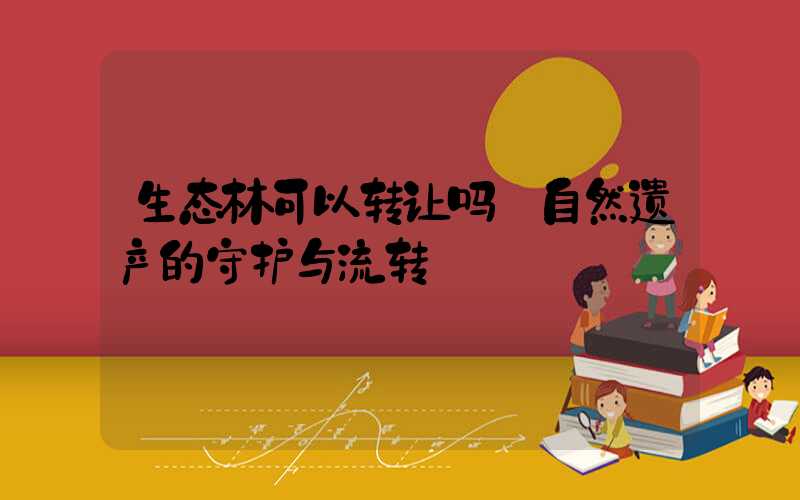 生态林可以转让吗:自然遗产的守护与流转