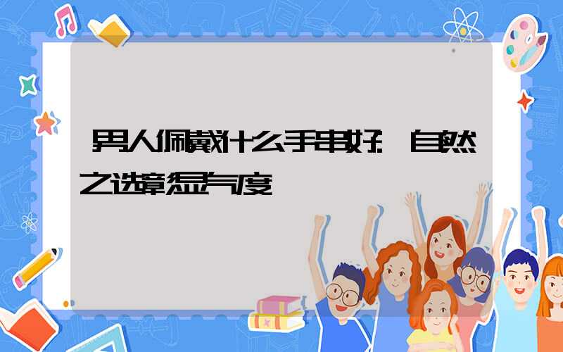 男人佩戴什么手串好:自然之选彰显气度