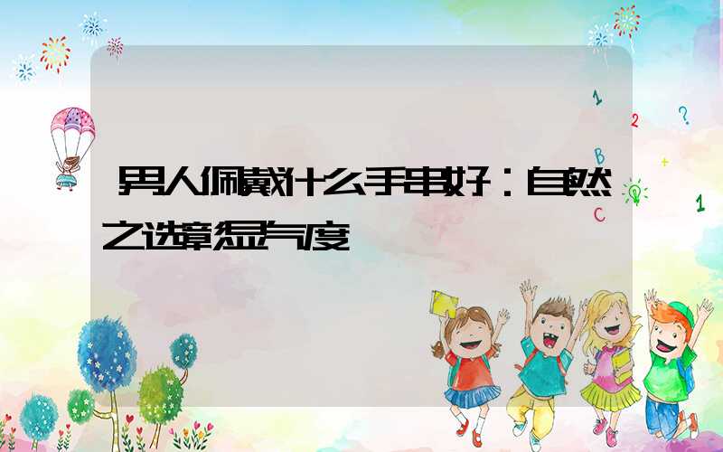 男人佩戴什么手串好：自然之选彰显气度