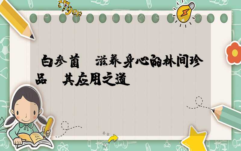 白参菌:滋养身心的林间珍品及其应用之道