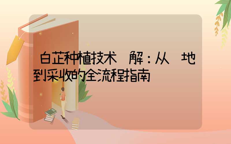 白芷种植技术详解：从选地到采收的全流程指南