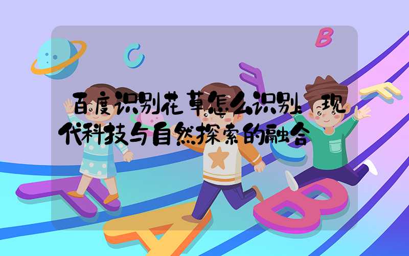 百度识别花草怎么识别：现代科技与自然探索的融合