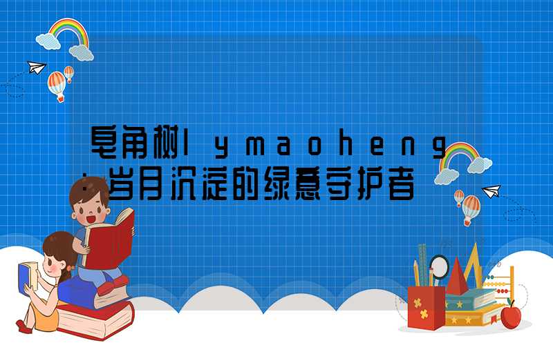 皂角树lymaoheng：岁月沉淀的绿意守护者