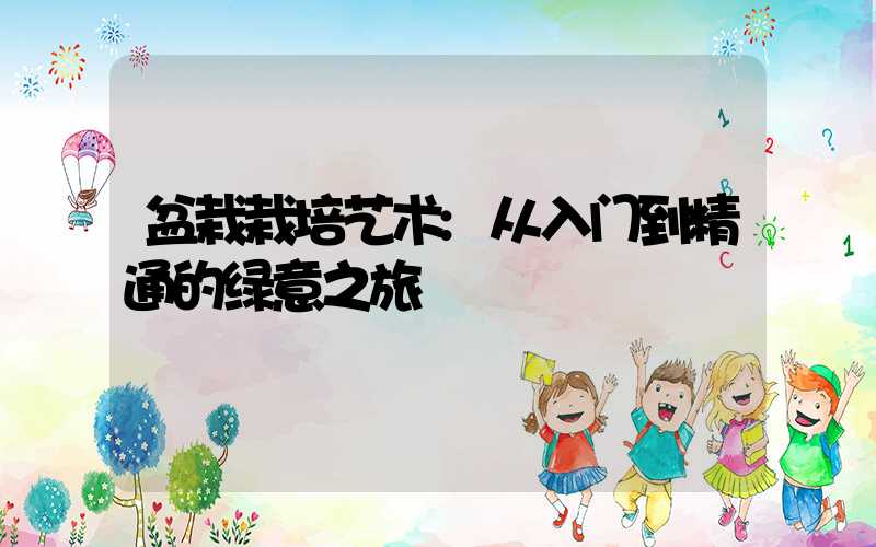 盆栽栽培艺术:从入门到精通的绿意之旅