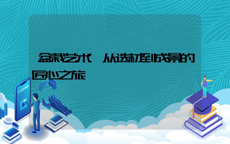 盆栽艺术:从选材到成景的匠心之旅