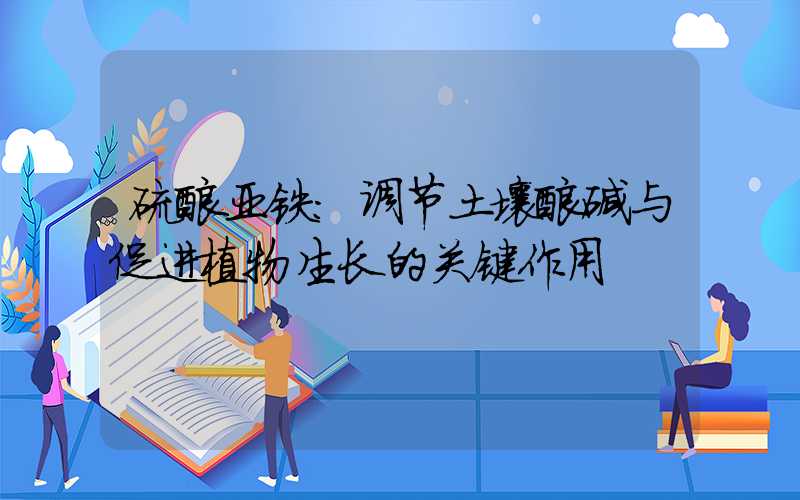 硫酸亚铁:调节土壤酸碱与促进植物生长的关键作用