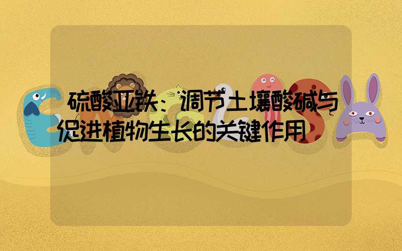 硫酸亚铁：调节土壤酸碱与促进植物生长的关键作用