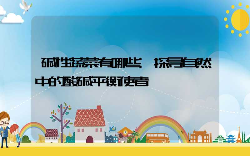 碱性蔬菜有哪些:探寻自然中的酸碱平衡使者