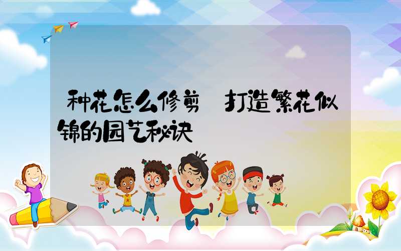 种花怎么修剪:打造繁花似锦的园艺秘诀