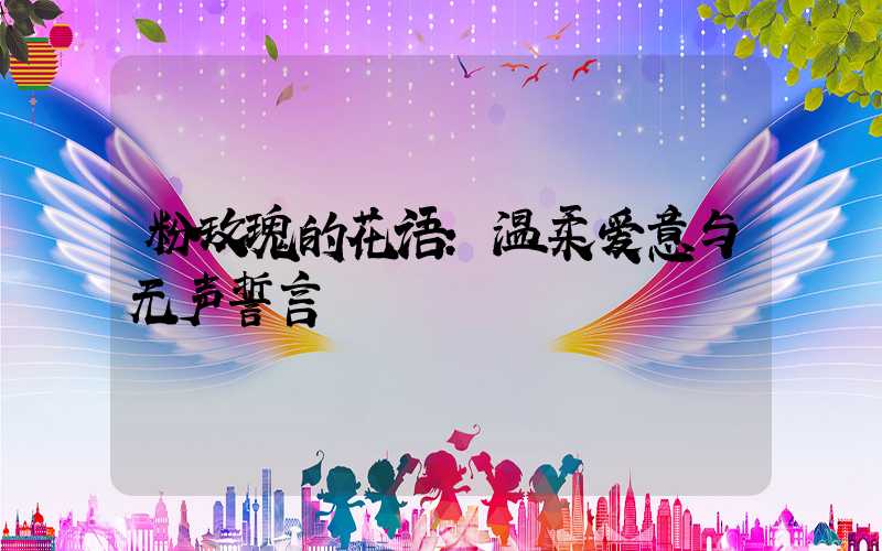 粉玫瑰的花语:温柔爱意与无声誓言