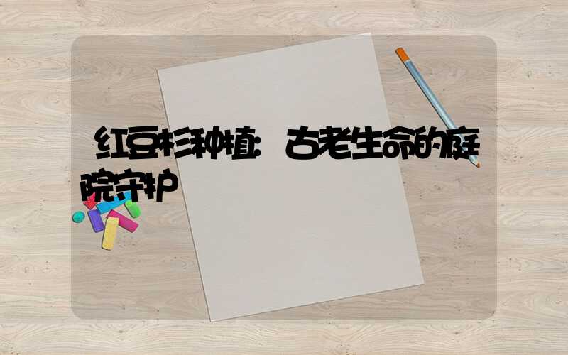 红豆杉种植:古老生命的庭院守护