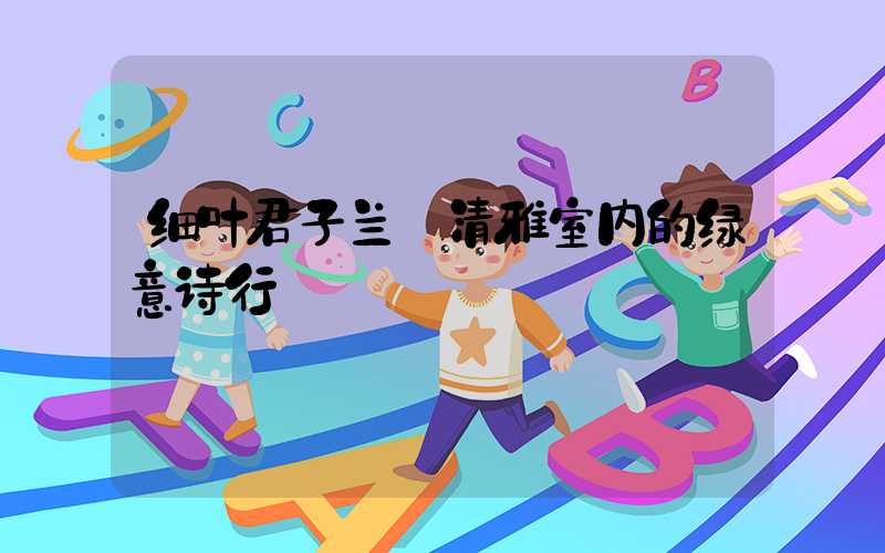 细叶君子兰:清雅室内的绿意诗行