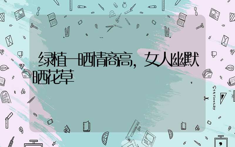 绿植一晒情商高，女人幽默晒花草