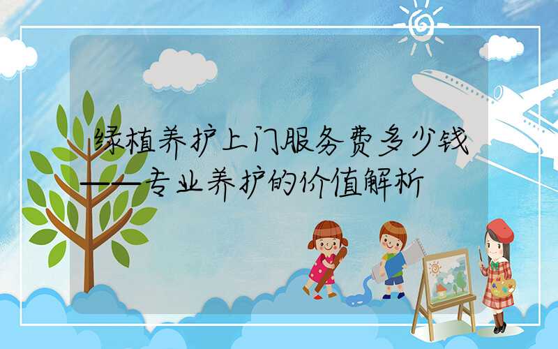 绿植养护上门服务费多少钱——专业养护的价值解析