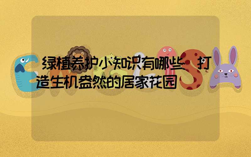 绿植养护小知识有哪些:打造生机盎然的居家花园
