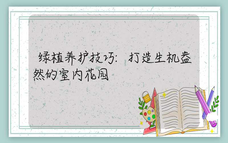 绿植养护技巧:打造生机盎然的室内花园