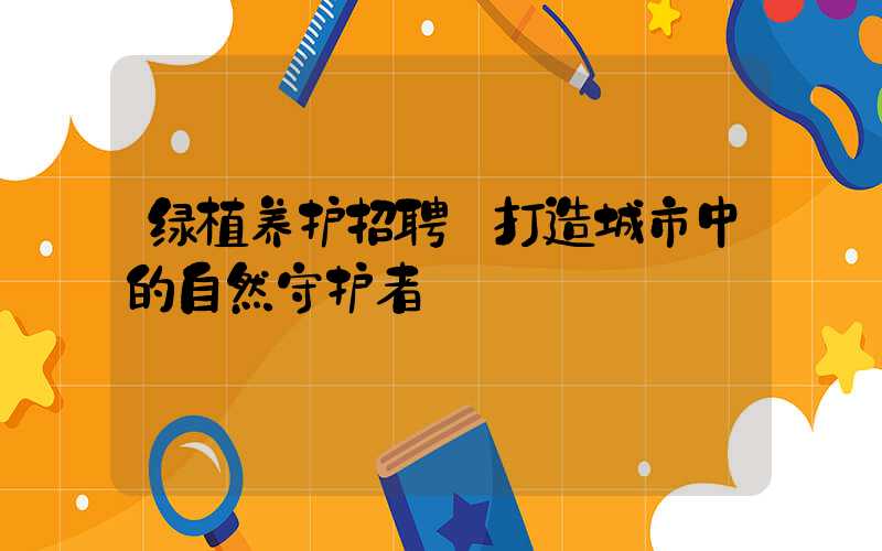 绿植养护招聘:打造城市中的自然守护者