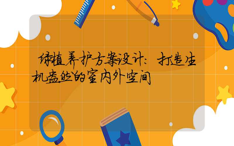 绿植养护方案设计：打造生机盎然的室内外空间