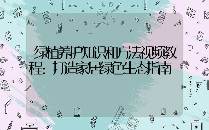 绿植养护知识和方法视频教程:打造家居绿色生态指南
