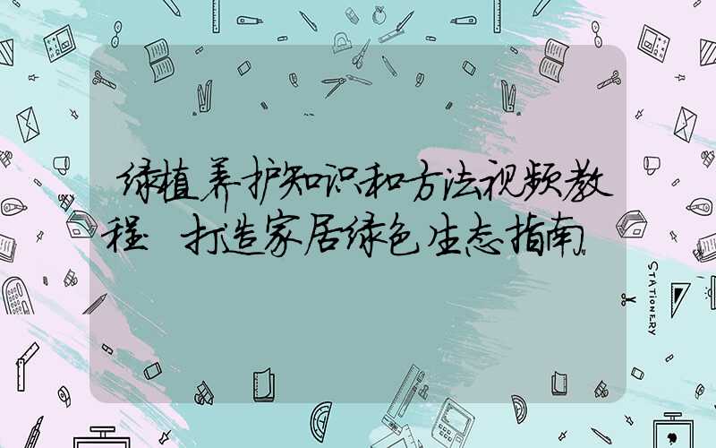 绿植养护知识和方法视频教程：打造家居绿色生态指南