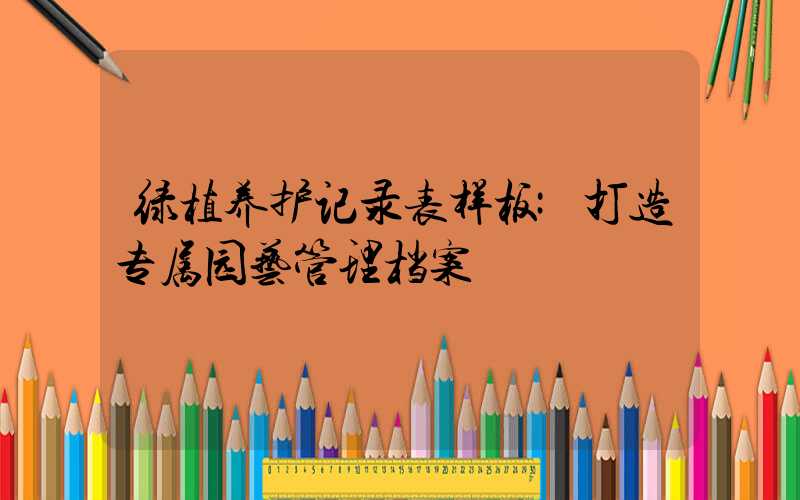 绿植养护记录表样板:打造专属园艺管理档案