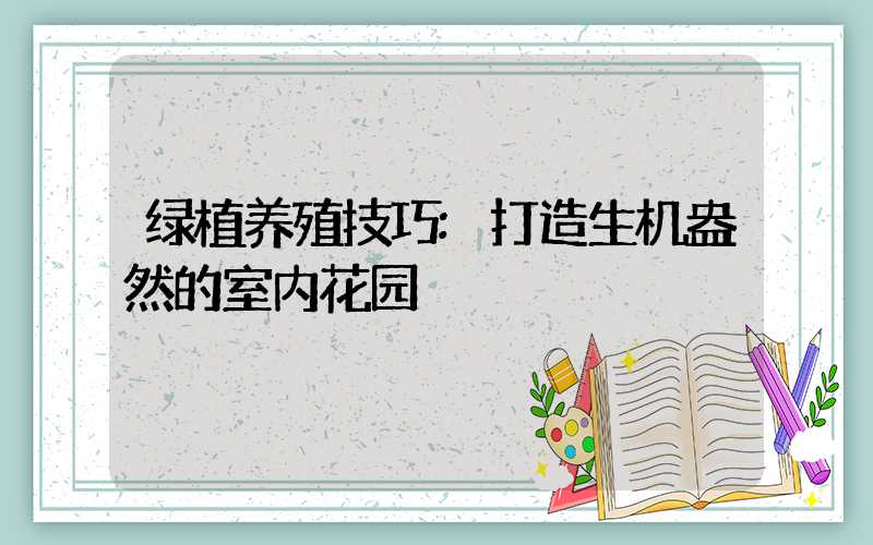 绿植养殖技巧:打造生机盎然的室内花园