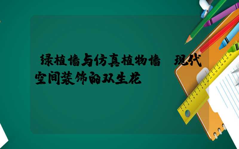 绿植墙与仿真植物墙:现代空间装饰的双生花