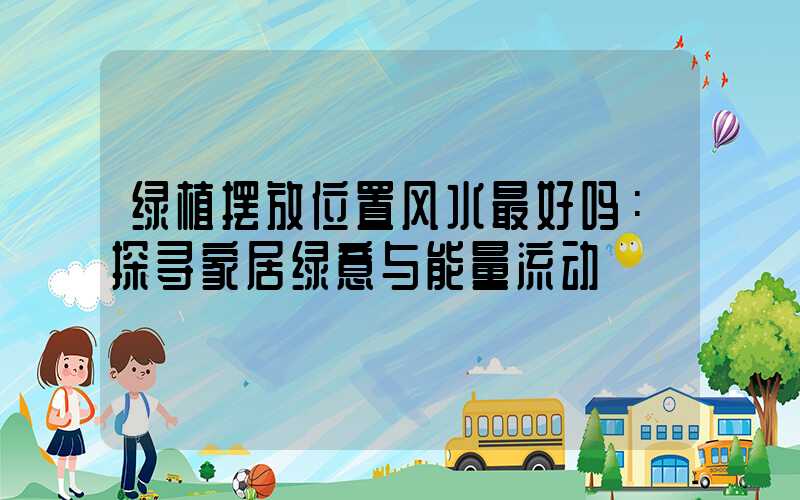 绿植摆放位置风水最好吗：探寻家居绿意与能量流动