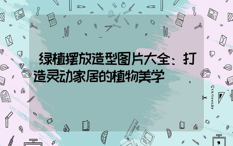 绿植摆放造型图片大全：打造灵动家居的植物美学