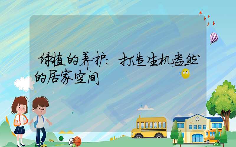 绿植的养护:打造生机盎然的居家空间